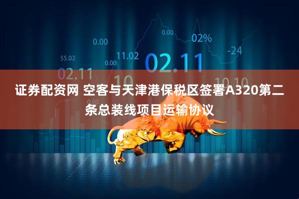 证券配资网 空客与天津港保税区签署A320第二条总装线项目运输协议