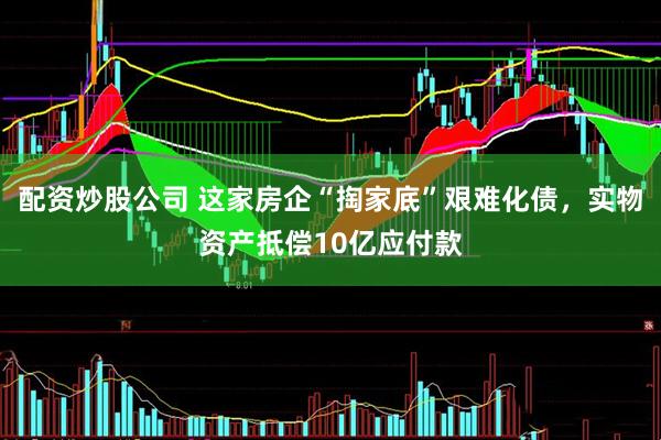 配资炒股公司 这家房企“掏家底”艰难化债，实物资产抵偿10亿应付款