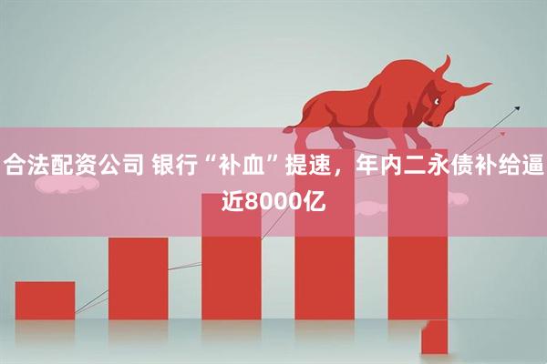 合法配资公司 银行“补血”提速，年内二永债补给逼近8000亿