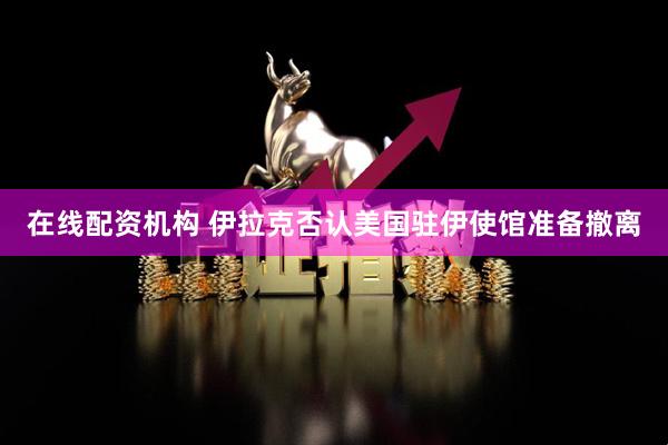 在线配资机构 伊拉克否认美国驻伊使馆准备撤离