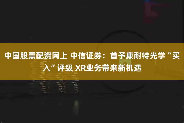 中国股票配资网上 中信证券：首予康耐特光学“买入”评级 XR业务带来新机遇