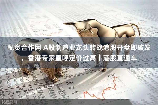 配资合作网 A股制造业龙头转战港股开盘即破发，香港专家直呼定价过高︱港股直通车