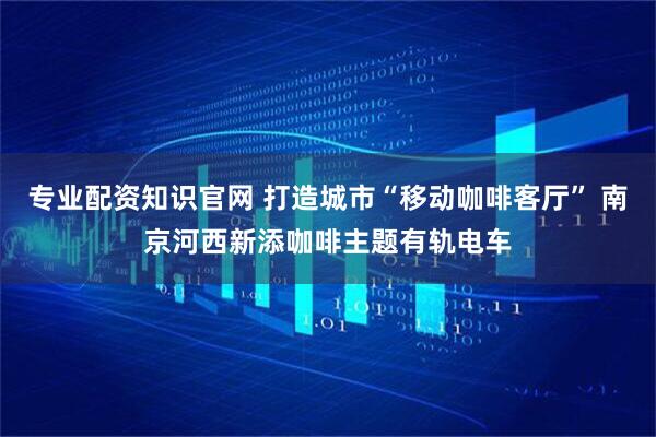 专业配资知识官网 打造城市“移动咖啡客厅” 南京河西新添咖啡主题有轨电车