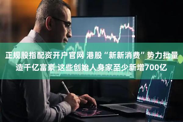 正规股指配资开户官网 港股“新新消费”势力批量造千亿富豪 这些创始人身家至少新增700亿