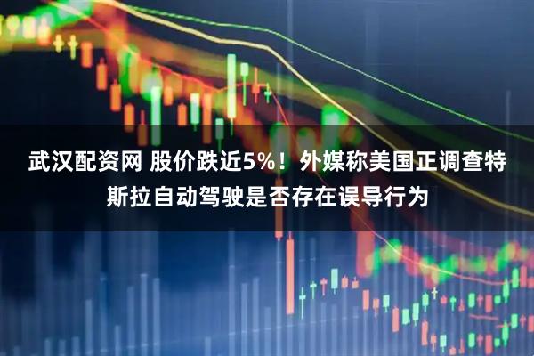 武汉配资网 股价跌近5%！外媒称美国正调查特斯拉自动驾驶是否存在误导行为