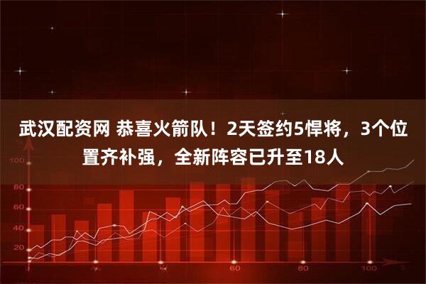 武汉配资网 恭喜火箭队！2天签约5悍将，3个位置齐补强，全新阵容已升至18人