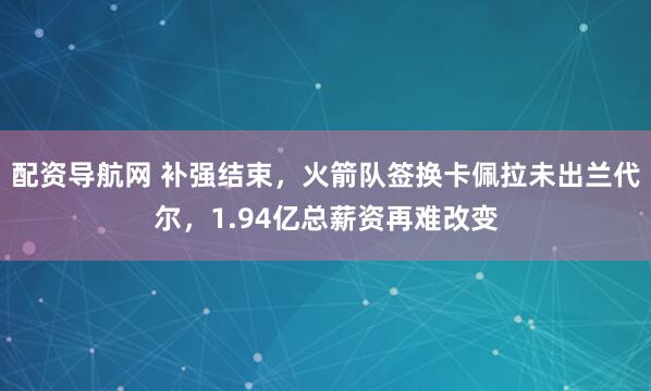 配资导航网 补强结束，火箭队签换卡佩拉未出兰代尔，1.94亿总薪资再难改变