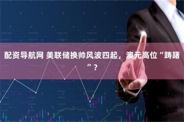 配资导航网 美联储换帅风波四起，澳元高位“踌躇”？