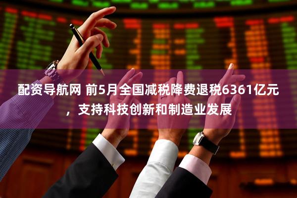 配资导航网 前5月全国减税降费退税6361亿元，支持科技创新和制造业发展