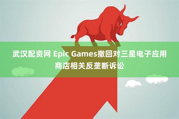 武汉配资网 Epic Games撤回对三星电子应用商店相关反垄断诉讼