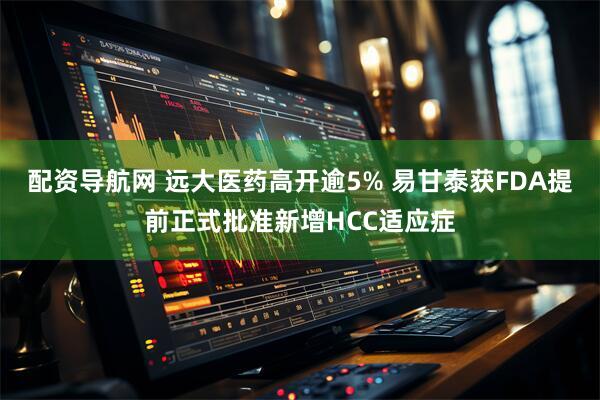 配资导航网 远大医药高开逾5% 易甘泰获FDA提前正式批准新增HCC适应症