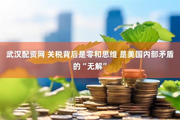 武汉配资网 关税背后是零和思维 是美国内部矛盾的“无解”