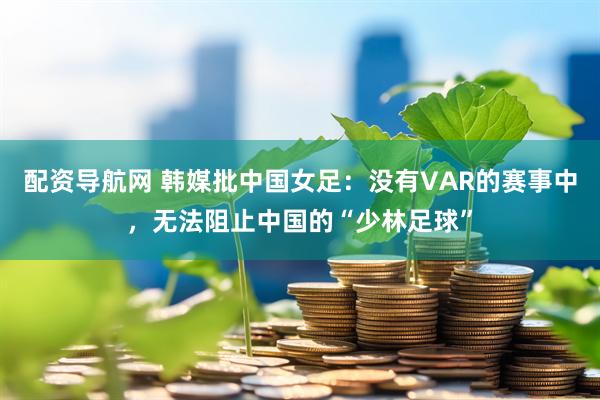 配资导航网 韩媒批中国女足：没有VAR的赛事中，无法阻止中国的“少林足球”