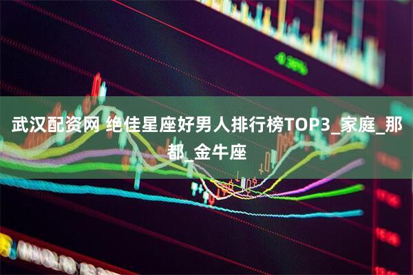 武汉配资网 绝佳星座好男人排行榜TOP3_家庭_那都_金牛座