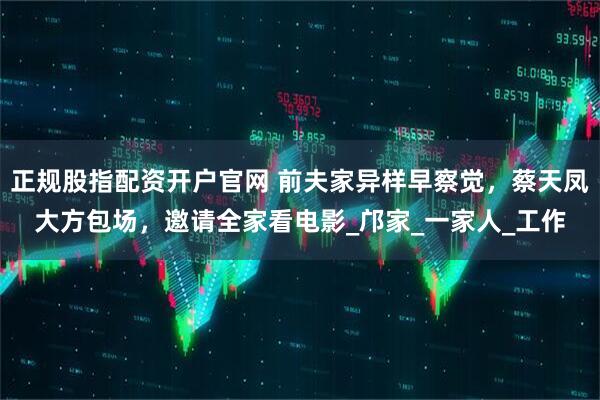 正规股指配资开户官网 前夫家异样早察觉，蔡天凤大方包场，邀请全家看电影_邝家_一家人_工作