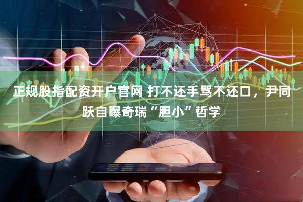 正规股指配资开户官网 打不还手骂不还口，尹同跃自曝奇瑞“胆小”哲学