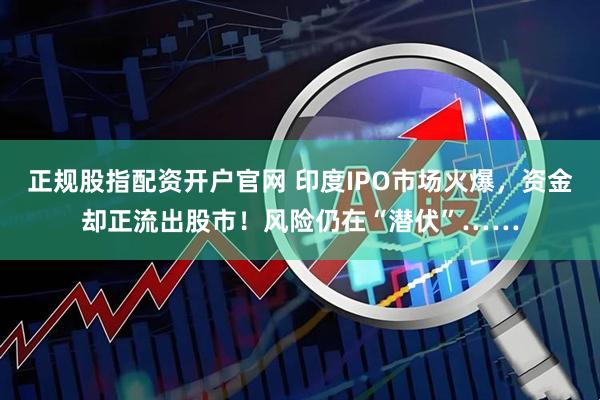 正规股指配资开户官网 印度IPO市场火爆，资金却正流出股市！风险仍在“潜伏”……