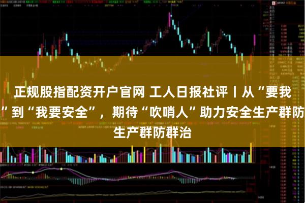 正规股指配资开户官网 工人日报社评丨从“要我安全”到“我要安全”，期待“吹哨人”助力安全生产群防群治