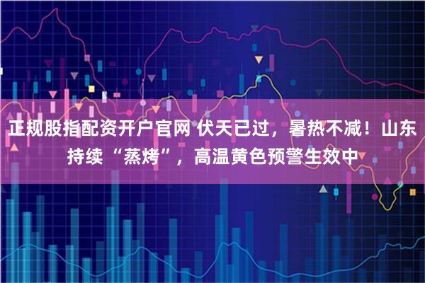 正规股指配资开户官网 伏天已过，暑热不减！山东持续 “蒸烤”，高温黄色预警生效中