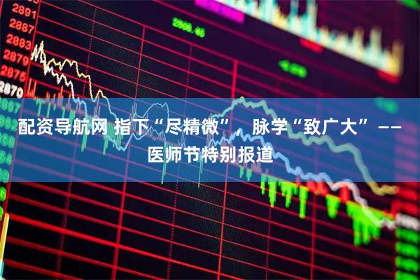配资导航网 指下“尽精微”，脉学“致广大” ——医师节特别报道