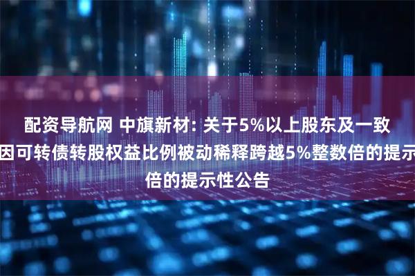 配资导航网 中旗新材: 关于5%以上股东及一致行动人因可转债转股权益比例被动稀释跨越5%整数倍的提示性公告