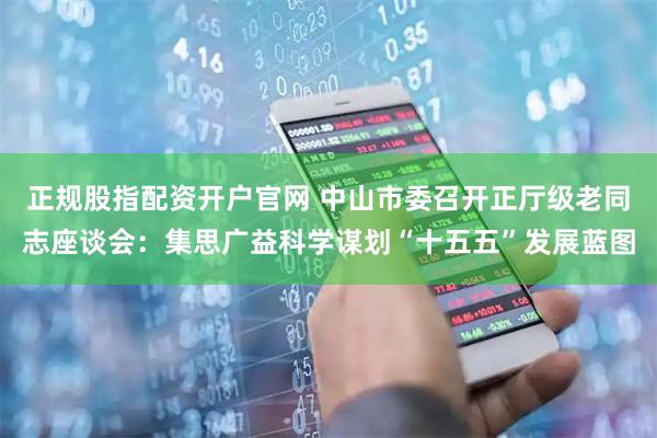 正规股指配资开户官网 中山市委召开正厅级老同志座谈会：集思广益科学谋划“十五五”发展蓝图