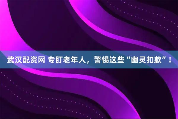 武汉配资网 专盯老年人，警惕这些“幽灵扣款”！