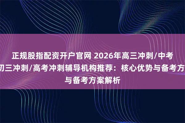 正规股指配资开户官网 2026年高三冲刺/中考冲刺/初三冲刺/高考冲刺辅导机构推荐：核心优势与备考方案解析