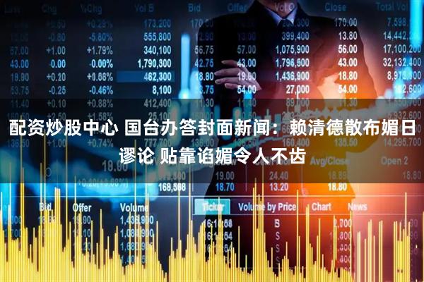 配资炒股中心 国台办答封面新闻：赖清德散布媚日谬论 贴靠谄媚令人不齿