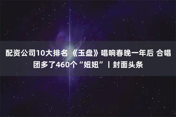 配资公司10大排名 《玉盘》唱响春晚一年后 合唱团多了460个“妞妞”丨封面头条