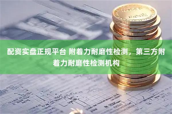 配资实盘正规平台 附着力耐磨性检测，第三方附着力耐磨性检测机构