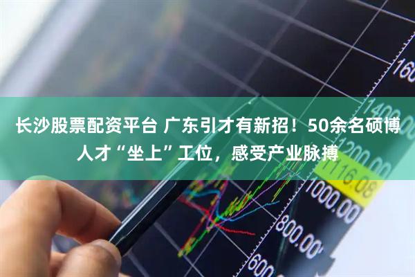 长沙股票配资平台 广东引才有新招！50余名硕博人才“坐上”工位，感受产业脉搏