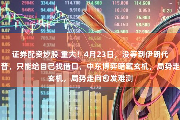 证券配资炒股 重大！4月23日，没等到伊朗代表团的特朗普，只能给自己找借口，中东博弈暗藏玄机，局势走向愈发难测