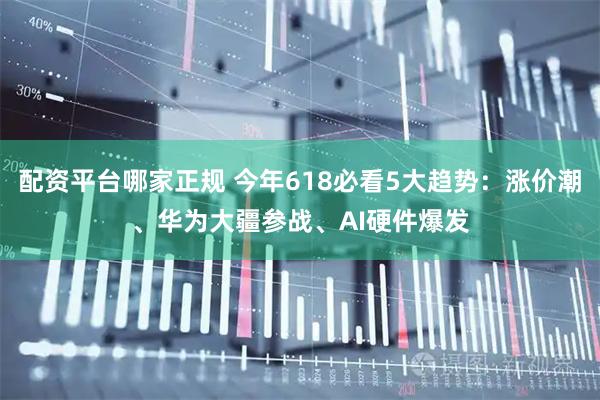 配资平台哪家正规 今年618必看5大趋势：涨价潮、华为大疆参战、AI硬件爆发