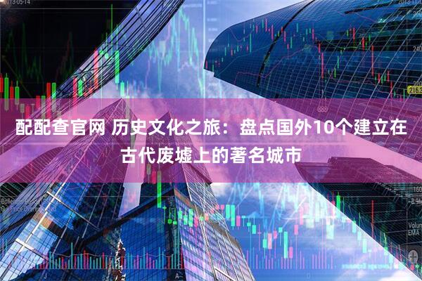 配配查官网 历史文化之旅：盘点国外10个建立在古代废墟上的著名城市