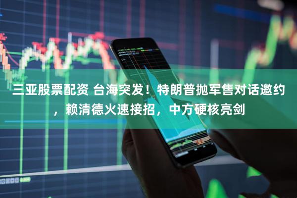 三亚股票配资 台海突发！特朗普抛军售对话邀约，赖清德火速接招，中方硬核亮剑