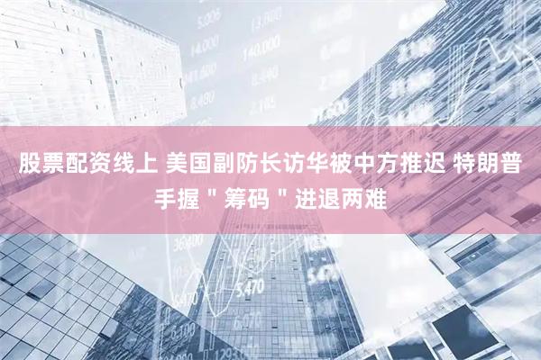 股票配资线上 美国副防长访华被中方推迟 特朗普手握＂筹码＂进退两难