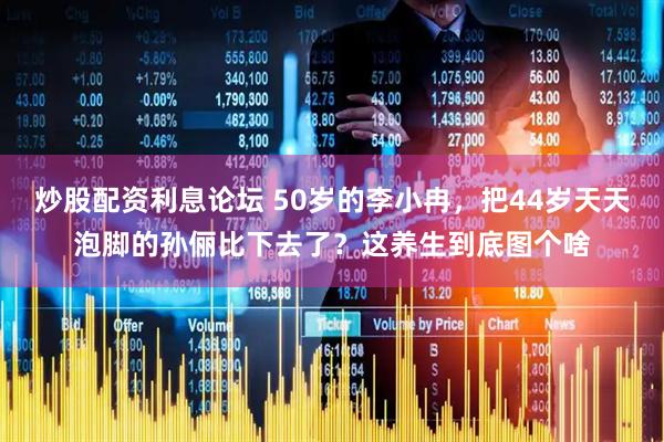 炒股配资利息论坛 50岁的李小冉，把44岁天天泡脚的孙俪比下去了？这养生到底图个啥