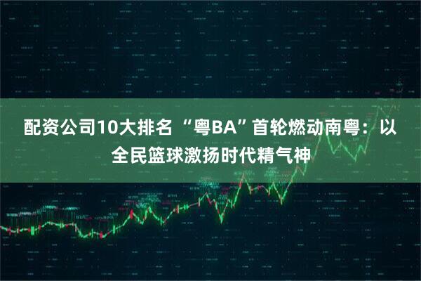 配资公司10大排名 “粤BA”首轮燃动南粤：以全民篮球激扬时代精气神