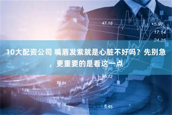 10大配资公司 嘴唇发紫就是心脏不好吗？先别急，更重要的是看这一点