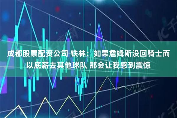 成都股票配资公司 铁林：如果詹姆斯没回骑士而以底薪去其他球队 那会让我感到震惊