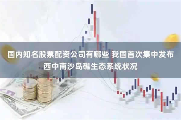 国内知名股票配资公司有哪些 我国首次集中发布西中南沙岛礁生态系统状况