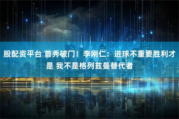 股配资平台 首秀破门！李刚仁：进球不重要胜利才是 我不是格列兹曼替代者