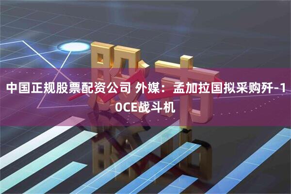 中国正规股票配资公司 外媒：孟加拉国拟采购歼-10CE战斗机