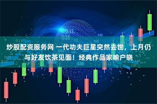 炒股配资服务网 一代功夫巨星突然去世，上月仍与好友饮茶见面！经典作品家喻户晓