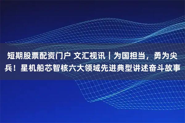 短期股票配资门户 文汇视讯｜为国担当，勇为尖兵！星机船芯智核六大领域先进典型讲述奋斗故事