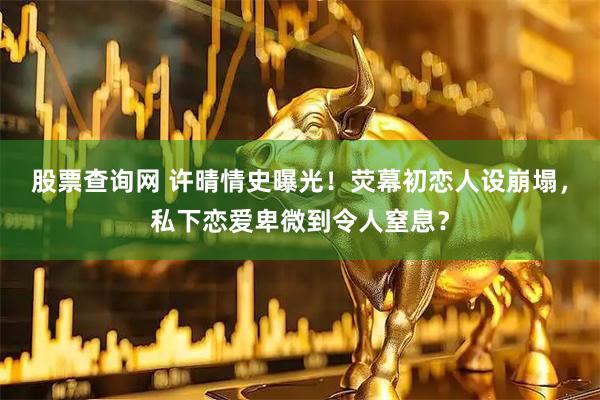 股票查询网 许晴情史曝光！荧幕初恋人设崩塌，私下恋爱卑微到令人窒息？