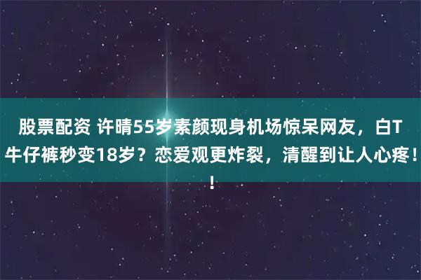 股票配资 许晴55岁素颜现身机场惊呆网友，白T牛仔裤秒变18岁？恋爱观更炸裂，清醒到让人心疼！