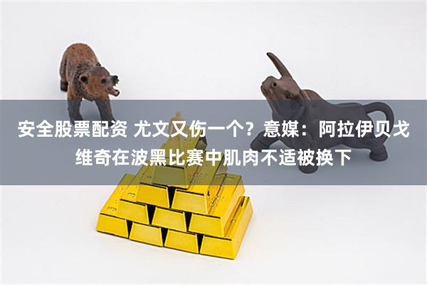 安全股票配资 尤文又伤一个？意媒：阿拉伊贝戈维奇在波黑比赛中肌肉不适被换下