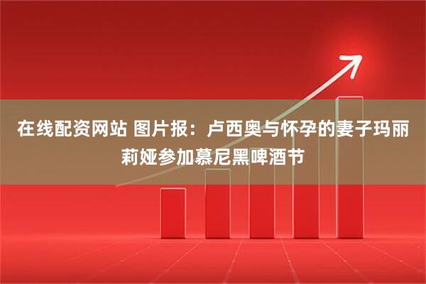 在线配资网站 图片报：卢西奥与怀孕的妻子玛丽莉娅参加慕尼黑啤酒节